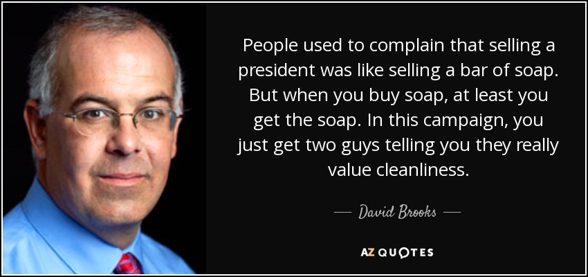 People used to complain that selling a president was like selling a bar of soap. But when you buy soap, at least you get the soap. In this campaign, you just get two guys telling you they really value cleanliness. - David Brooks