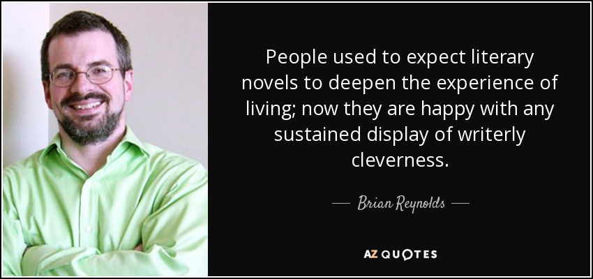 People used to expect literary novels to deepen the experience of living; now they are happy with any sustained display of writerly cleverness. - Brian Reynolds