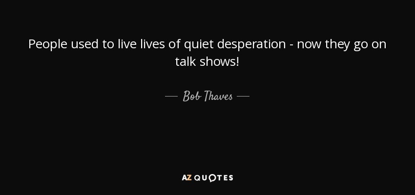 People used to live lives of quiet desperation - now they go on talk shows! - Bob Thaves