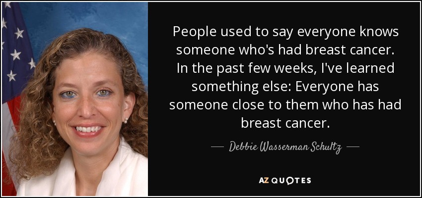 People used to say everyone knows someone who's had breast cancer. In the past few weeks, I've learned something else: Everyone has someone close to them who has had breast cancer. - Debbie Wasserman Schultz