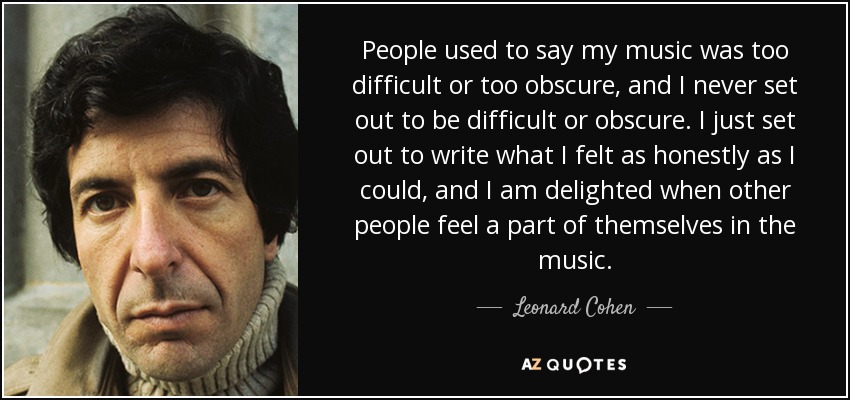 People used to say my music was too difficult or too obscure, and I never set out to be difficult or obscure. I just set out to write what I felt as honestly as I could, and I am delighted when other people feel a part of themselves in the music. - Leonard Cohen