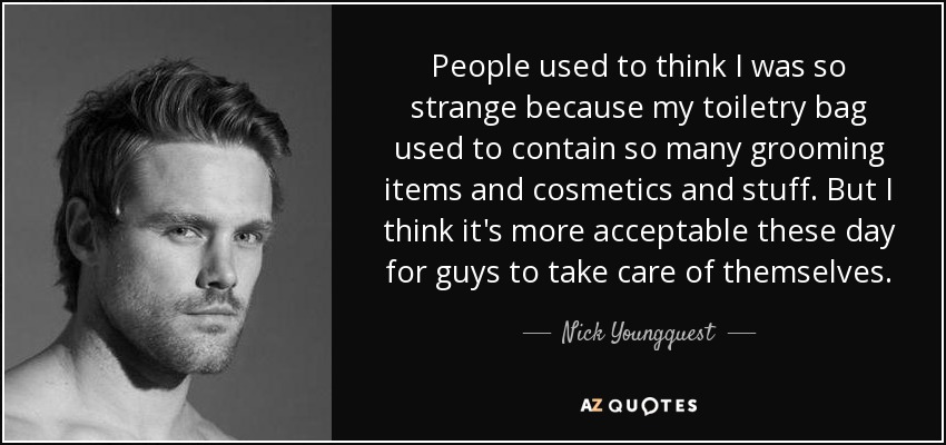 People used to think I was so strange because my toiletry bag used to contain so many grooming items and cosmetics and stuff. But I think it's more acceptable these day for guys to take care of themselves. - Nick Youngquest