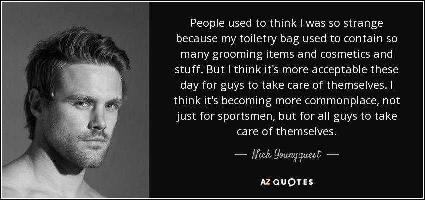 People used to think I was so strange because my toiletry bag used to contain so many grooming items and cosmetics and stuff. But I think it's more acceptable these day for guys to take care of themselves. I think it's becoming more commonplace, not just for sportsmen, but for all guys to take care of themselves. - Nick Youngquest