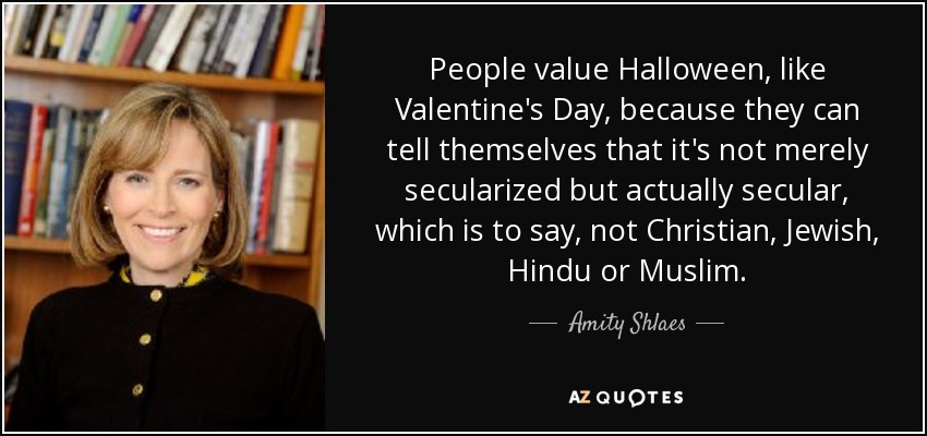 People value Halloween, like Valentine's Day, because they can tell themselves that it's not merely secularized but actually secular, which is to say, not Christian, Jewish, Hindu or Muslim. - Amity Shlaes