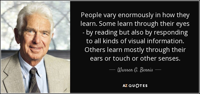 People vary enormously in how they learn. Some learn through their eyes - by reading but also by responding to all kinds of visual information. Others learn mostly through their ears or touch or other senses. - Warren G. Bennis