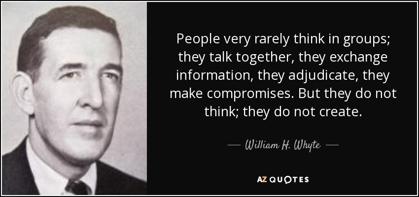 People very rarely think in groups; they talk together, they exchange information, they adjudicate, they make compromises. But they do not think; they do not create. - William H. Whyte