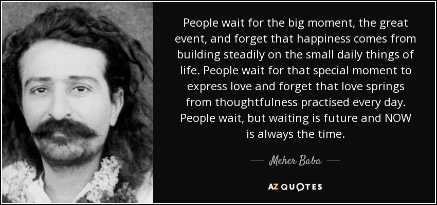 People wait for the big moment, the great event, and forget that happiness comes from building steadily on the small daily things of life. People wait for that special moment to express love and forget that love springs from thoughtfulness practised every day. People wait, but waiting is future and NOW is always the time. - Meher Baba