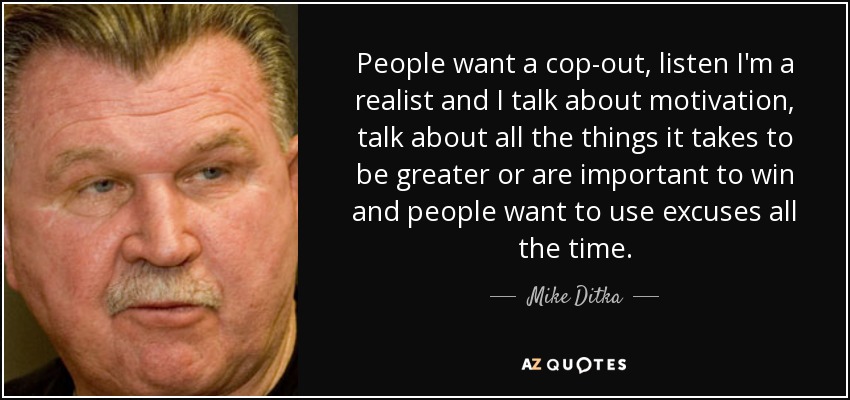People want a cop-out, listen I'm a realist and I talk about motivation, talk about all the things it takes to be greater or are important to win and people want to use excuses all the time. - Mike Ditka