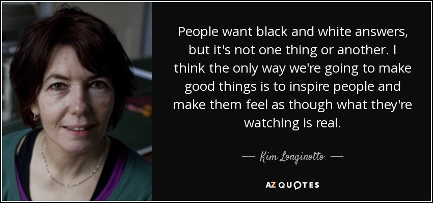 People want black and white answers, but it's not one thing or another. I think the only way we're going to make good things is to inspire people and make them feel as though what they're watching is real. - Kim Longinotto