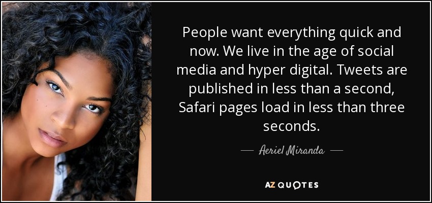 People want everything quick and now. We live in the age of social media and hyper digital. Tweets are published in less than a second, Safari pages load in less than three seconds. - Aeriel Miranda