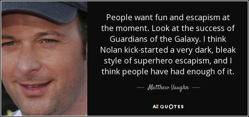 People want fun and escapism at the moment. Look at the success of Guardians of the Galaxy. I think Nolan kick-started a very dark, bleak style of superhero escapism, and I think people have had enough of it. - Matthew Vaughn