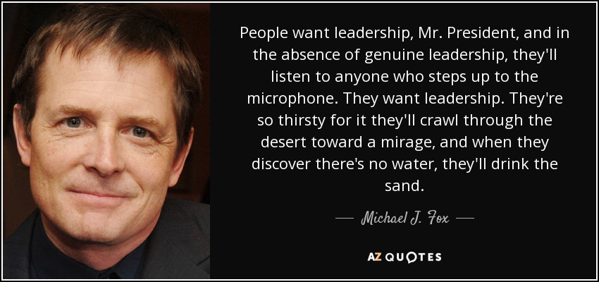 People want leadership, Mr. President, and in the absence of genuine leadership, they'll listen to anyone who steps up to the microphone. They want leadership. They're so thirsty for it they'll crawl through the desert toward a mirage, and when they discover there's no water, they'll drink the sand. - Michael J. Fox