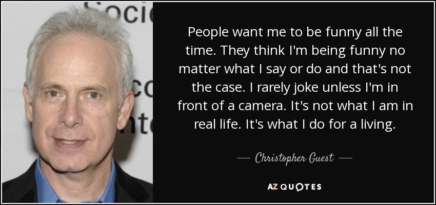 People want me to be funny all the time. They think I'm being funny no matter what I say or do and that's not the case. I rarely joke unless I'm in front of a camera. It's not what I am in real life. It's what I do for a living. - Christopher Guest
