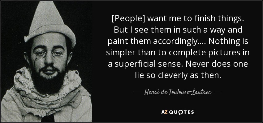 [People] want me to finish things. But I see them in such a way and paint them accordingly. ... Nothing is simpler than to complete pictures in a superficial sense. Never does one lie so cleverly as then. - Henri de Toulouse-Lautrec