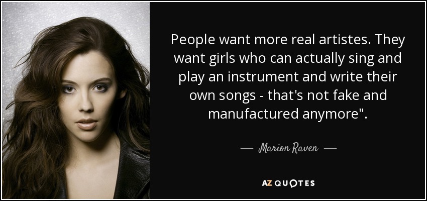 People want more real artistes. They want girls who can actually sing and play an instrument and write their own songs - that's not fake and manufactured anymore