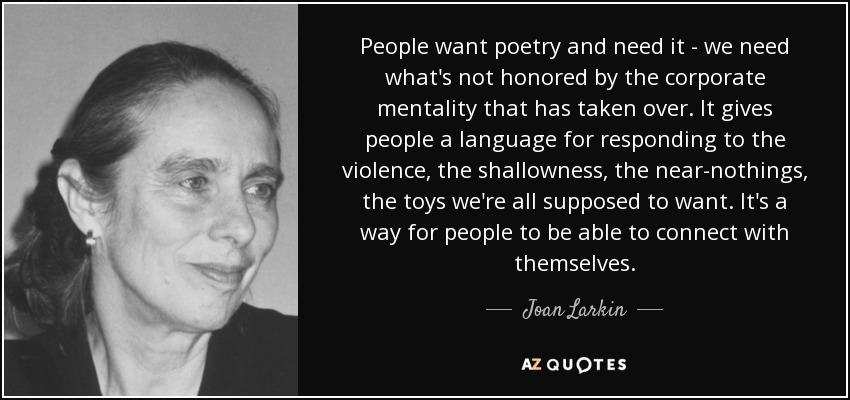 People want poetry and need it - we need what's not honored by the corporate mentality that has taken over. It gives people a language for responding to the violence, the shallowness, the near-nothings, the toys we're all supposed to want. It's a way for people to be able to connect with themselves. - Joan Larkin