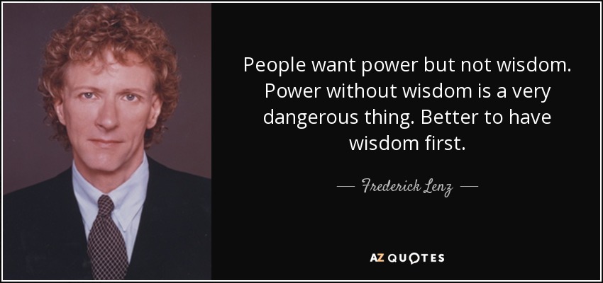People want power but not wisdom. Power without wisdom is a very dangerous thing. Better to have wisdom first. - Frederick Lenz