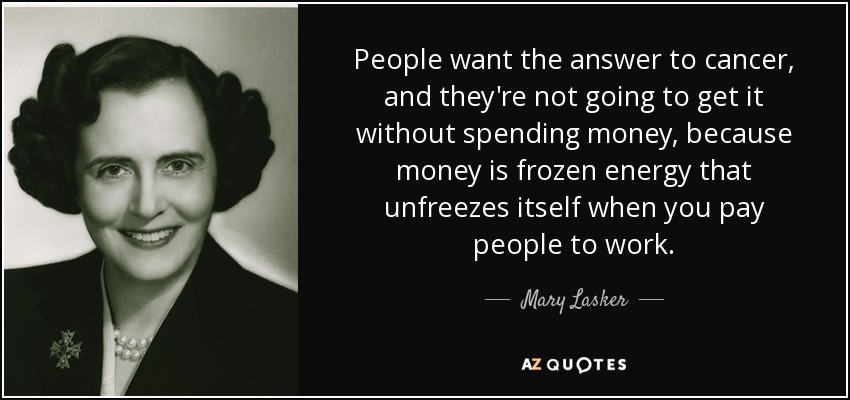 People want the answer to cancer, and they're not going to get it without spending money, because money is frozen energy that unfreezes itself when you pay people to work. - Mary Lasker