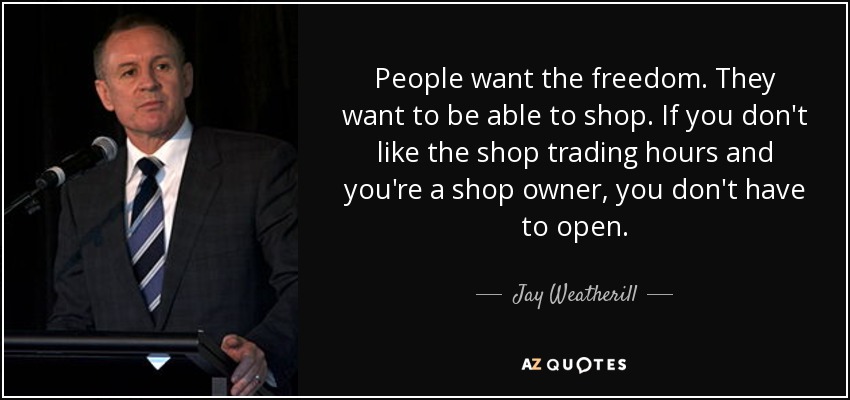 People want the freedom. They want to be able to shop. If you don't like the shop trading hours and you're a shop owner, you don't have to open. - Jay Weatherill