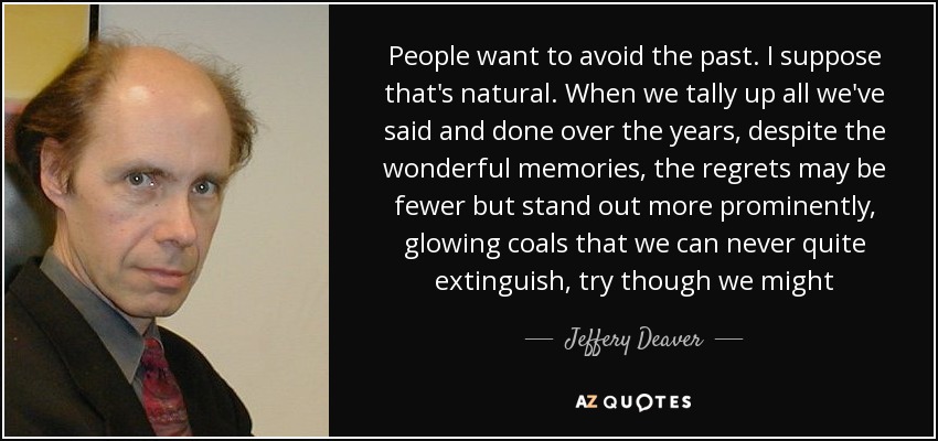 People want to avoid the past. I suppose that's natural. When we tally up all we've said and done over the years, despite the wonderful memories, the regrets may be fewer but stand out more prominently, glowing coals that we can never quite extinguish, try though we might - Jeffery Deaver