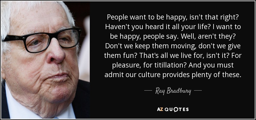 People want to be happy, isn't that right? Haven't you heard it all your life? I want to be happy, people say. Well, aren't they? Don't we keep them moving, don't we give them fun? That's all we live for, isn't it? For pleasure, for titillation? And you must admit our culture provides plenty of these. - Ray Bradbury