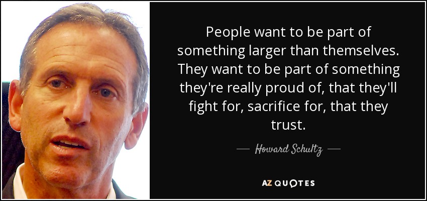 People want to be part of something larger than themselves. They want to be part of something they're really proud of, that they'll fight for, sacrifice for, that they trust. - Howard Schultz