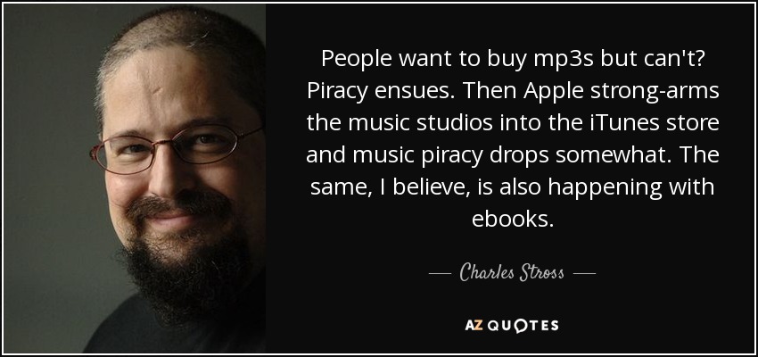 People want to buy mp3s but can't? Piracy ensues. Then Apple strong-arms the music studios into the iTunes store and music piracy drops somewhat. The same, I believe, is also happening with ebooks. - Charles Stross