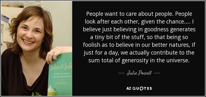 People want to care about people. People look after each other, given the chance. ... I believe just believing in goodness generates a tiny bit of the stuff, so that being so foolish as to believe in our better natures, if just for a day, we actually contribute to the sum total of generosity in the universe. - Julie Powell