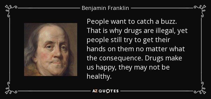 People want to catch a buzz. That is why drugs are illegal, yet people still try to get their hands on them no matter what the consequence. Drugs make us happy, they may not be healthy. - Benjamin Franklin