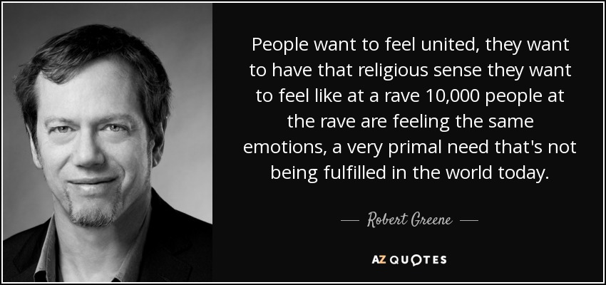 People want to feel united, they want to have that religious sense they want to feel like at a rave 10,000 people at the rave are feeling the same emotions, a very primal need that's not being fulfilled in the world today. - Robert Greene