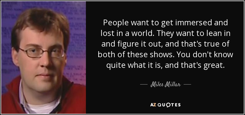People want to get immersed and lost in a world. They want to lean in and figure it out, and that's true of both of these shows. You don't know quite what it is, and that's great. - Miles Millar