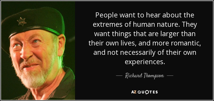 People want to hear about the extremes of human nature. They want things that are larger than their own lives, and more romantic, and not necessarily of their own experiences. - Richard Thompson
