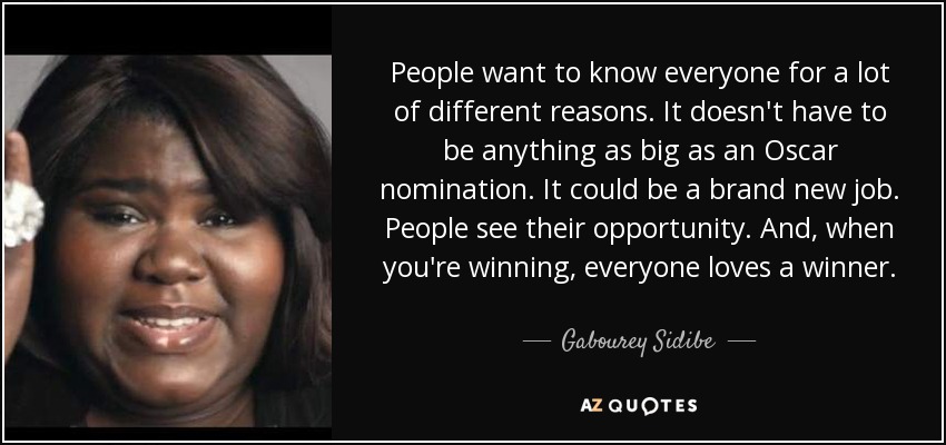 People want to know everyone for a lot of different reasons. It doesn't have to be anything as big as an Oscar nomination. It could be a brand new job. People see their opportunity. And, when you're winning, everyone loves a winner. - Gabourey Sidibe
