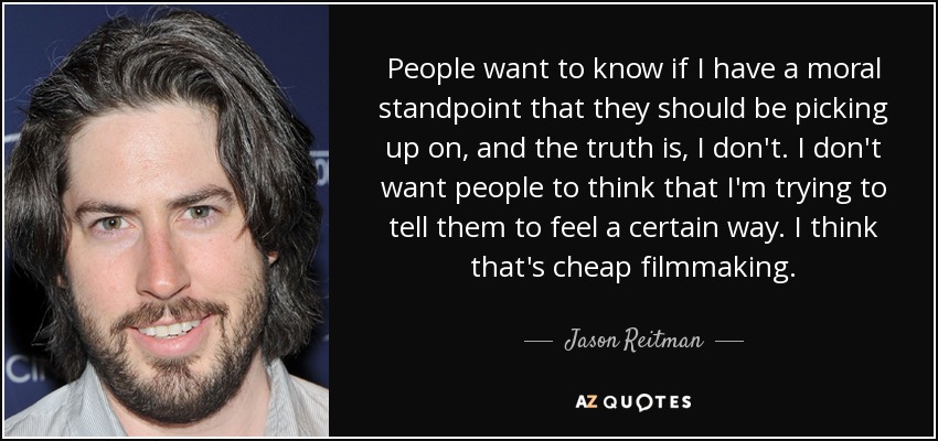 People want to know if I have a moral standpoint that they should be picking up on, and the truth is, I don't. I don't want people to think that I'm trying to tell them to feel a certain way. I think that's cheap filmmaking. - Jason Reitman