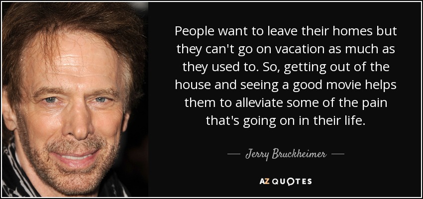 People want to leave their homes but they can't go on vacation as much as they used to. So, getting out of the house and seeing a good movie helps them to alleviate some of the pain that's going on in their life. - Jerry Bruckheimer