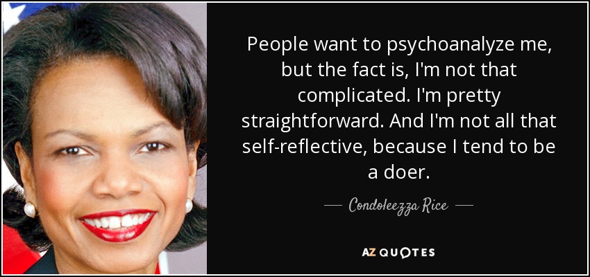 People want to psychoanalyze me, but the fact is, I'm not that complicated. I'm pretty straightforward. And I'm not all that self-reflective, because I tend to be a doer. - Condoleezza Rice