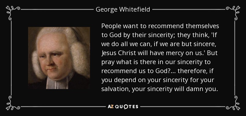 People want to recommend themselves to God by their sincerity; they think, 'If we do all we can, if we are but sincere, Jesus Christ will have mercy on us.' But pray what is there in our sincerity to recommend us to God? ... therefore, if you depend on your sincerity for your salvation, your sincerity will damn you. - George Whitefield