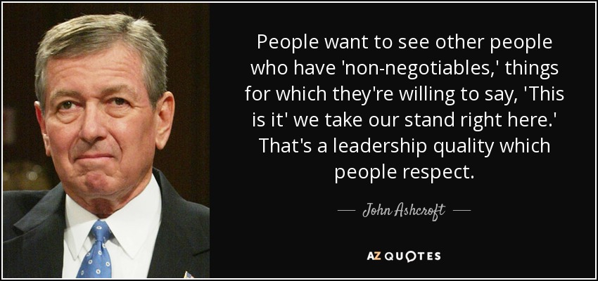 People want to see other people who have 'non-negotiables,' things for which they're willing to say, 'This is it' we take our stand right here.' That's a leadership quality which people respect. - John Ashcroft