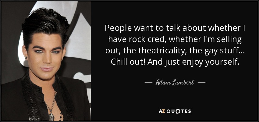 People want to talk about whether I have rock cred, whether I'm selling out, the theatricality, the gay stuff... Chill out! And just enjoy yourself. - Adam Lambert
