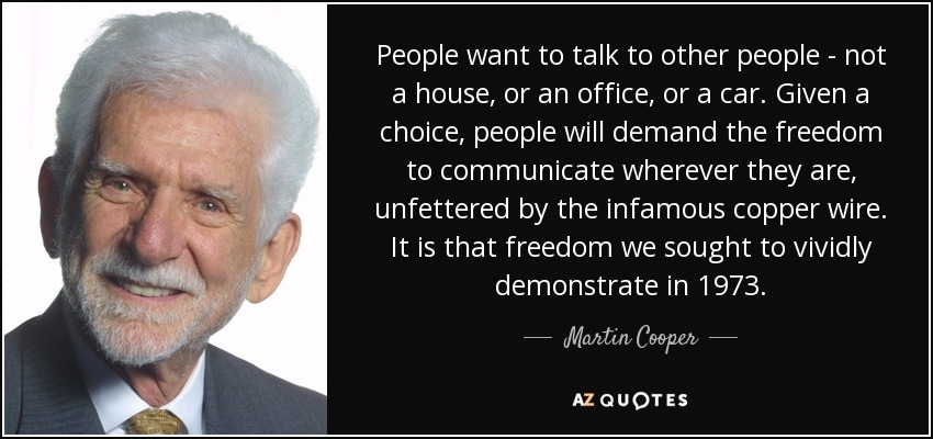 People want to talk to other people - not a house, or an office, or a car. Given a choice, people will demand the freedom to communicate wherever they are, unfettered by the infamous copper wire. It is that freedom we sought to vividly demonstrate in 1973. - Martin Cooper