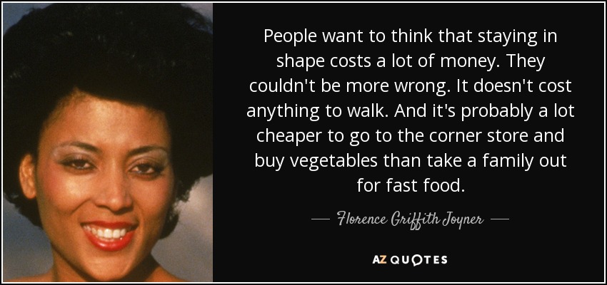 People want to think that staying in shape costs a lot of money. They couldn't be more wrong. It doesn't cost anything to walk. And it's probably a lot cheaper to go to the corner store and buy vegetables than take a family out for fast food. - Florence Griffith Joyner