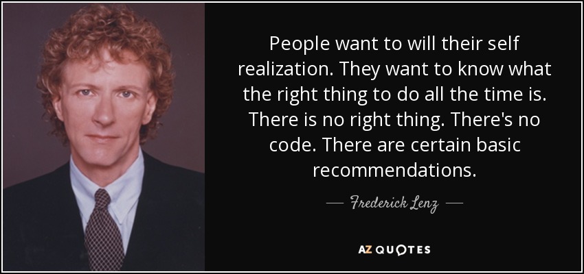 People want to will their self realization. They want to know what the right thing to do all the time is. There is no right thing. There's no code. There are certain basic recommendations. - Frederick Lenz