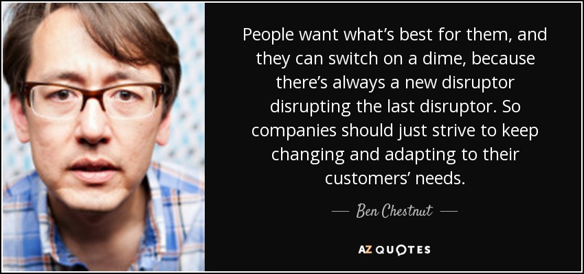 People want what’s best for them, and they can switch on a dime, because there’s always a new disruptor disrupting the last disruptor. So companies should just strive to keep changing and adapting to their customers’ needs. - Ben Chestnut
