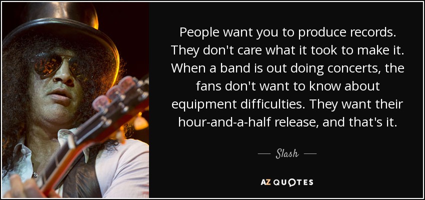 People want you to produce records. They don't care what it took to make it. When a band is out doing concerts, the fans don't want to know about equipment difficulties. They want their hour-and-a-half release, and that's it. - Slash