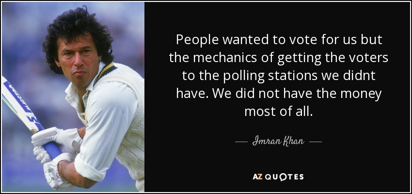 People wanted to vote for us but the mechanics of getting the voters to the polling stations we didnt have. We did not have the money most of all . - Imran Khan