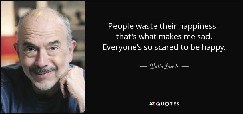 People waste their happiness - that's what makes me sad. Everyone's so scared to be happy. - Wally Lamb