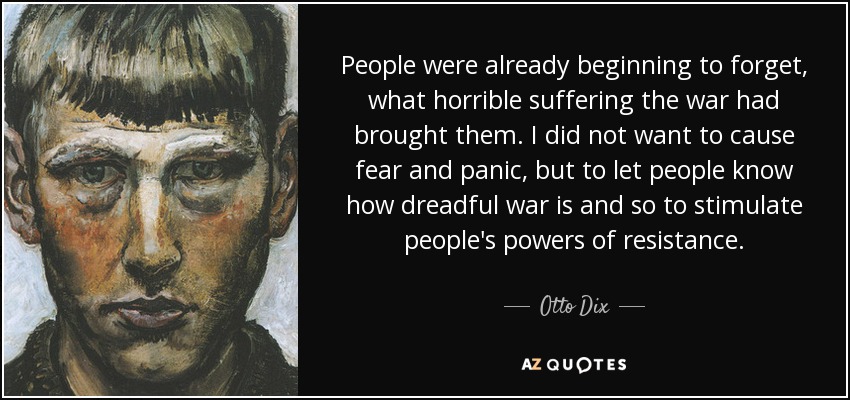 People were already beginning to forget, what horrible suffering the war had brought them. I did not want to cause fear and panic, but to let people know how dreadful war is and so to stimulate people's powers of resistance. - Otto Dix