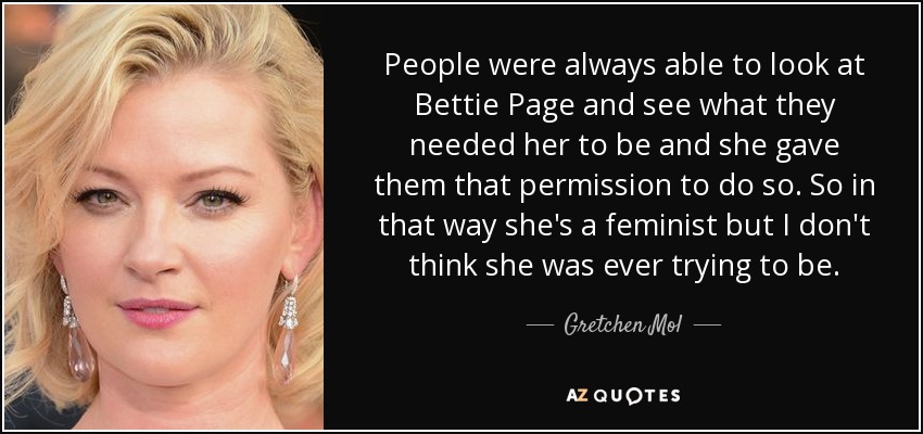 People were always able to look at Bettie Page and see what they needed her to be and she gave them that permission to do so. So in that way she's a feminist but I don't think she was ever trying to be. - Gretchen Mol
