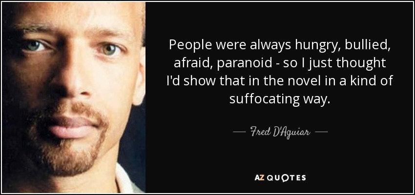 People were always hungry, bullied, afraid, paranoid - so I just thought I'd show that in the novel in a kind of suffocating way. - Fred D'Aguiar