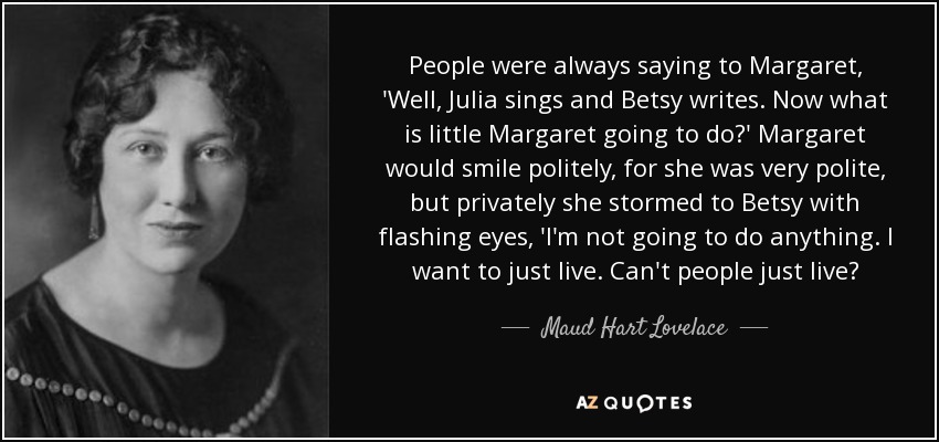 People were always saying to Margaret, 'Well, Julia sings and Betsy writes. Now what is little Margaret going to do?' Margaret would smile politely, for she was very polite, but privately she stormed to Betsy with flashing eyes, 'I'm not going to do anything. I want to just live. Can't people just live? - Maud Hart Lovelace